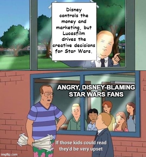 People who blame Disney as much as they have... tsk... | Disney controls the money and marketing, but Lucasfilm drives the creative decisions for Star Wars. ANGRY, DISNEY-BLAMING STAR WARS FANS | image tagged in bobby hill kids no watermark,star wars,disney,lucasfilm,nothing changes | made w/ Imgflip meme maker