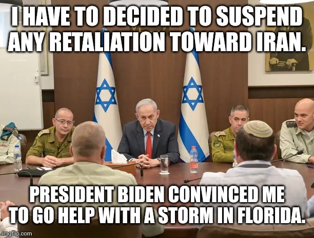 Netanyahu Makes Surprising Announcement Following Call With Biden Regarding Iran | I HAVE TO DECIDED TO SUSPEND ANY RETALIATION TOWARD IRAN. PRESIDENT BIDEN CONVINCED ME TO GO HELP WITH A STORM IN FLORIDA. | image tagged in israel,middle east,iran,biden,hurricane,florida | made w/ Imgflip meme maker