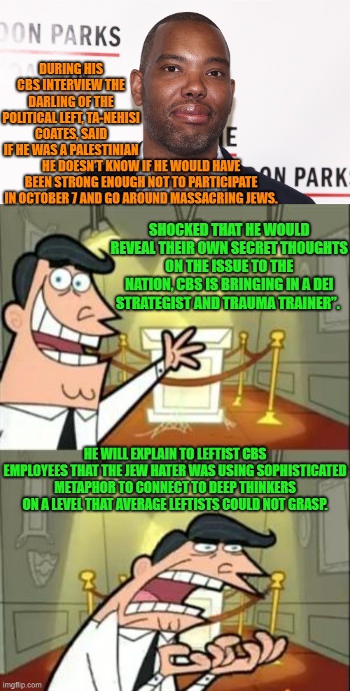 Notice how often the leftist controlled Mainstream Media is now stuck in damage control mode? | DURING HIS CBS INTERVIEW THE DARLING OF THE POLITICAL LEFT, TA-NEHISI COATES, SAID IF HE WAS A PALESTINIAN; HE DOESN’T KNOW IF HE WOULD HAVE BEEN STRONG ENOUGH NOT TO PARTICIPATE IN OCTOBER 7 AND GO AROUND MASSACRING JEWS. SHOCKED THAT HE WOULD REVEAL THEIR OWN SECRET THOUGHTS ON THE ISSUE TO THE NATION, CBS IS BRINGING IN A DEI STRATEGIST AND TRAUMA TRAINER”. HE WILL EXPLAIN TO LEFTIST CBS EMPLOYEES THAT THE JEW HATER WAS USING SOPHISTICATED METAPHOR TO CONNECT TO DEEP THINKERS ON A LEVEL THAT AVERAGE LEFTISTS COULD NOT GRASP. | image tagged in yep | made w/ Imgflip meme maker