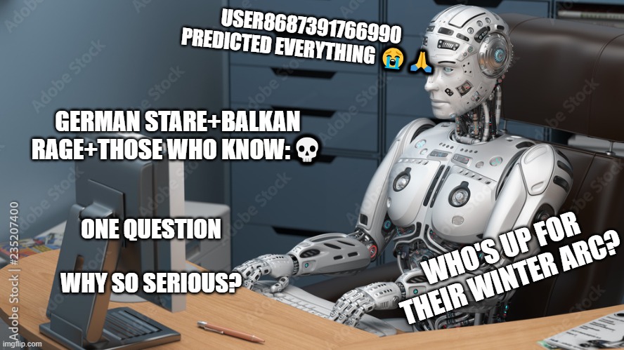 I can't see anything else for this | USER8687391766990 PREDICTED EVERYTHING 😭🙏; GERMAN STARE+BALKAN RAGE+THOSE WHO KNOW:💀; WHO'S UP FOR THEIR WINTER ARC? ONE QUESTION
  
WHY SO SERIOUS? | image tagged in robot on pc,memes,tiktok,so true memes | made w/ Imgflip meme maker