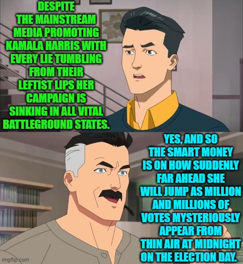 I know it.  You know it.  Even Dem Party voters KNOW it.  They just don't have the ethics to care. | DESPITE THE MAINSTREAM MEDIA PROMOTING KAMALA HARRIS WITH EVERY LIE TUMBLING FROM THEIR LEFTIST LIPS HER CAMPAIGN IS SINKING IN ALL VITAL BATTLEGROUND STATES. YES, AND SO THE SMART MONEY IS ON HOW SUDDENLY FAR AHEAD SHE WILL JUMP AS MILLION AND MILLIONS OF VOTES MYSTERIOUSLY APPEAR FROM THIN AIR AT MIDNIGHT ON THE ELECTION DAY. | image tagged in yep | made w/ Imgflip meme maker