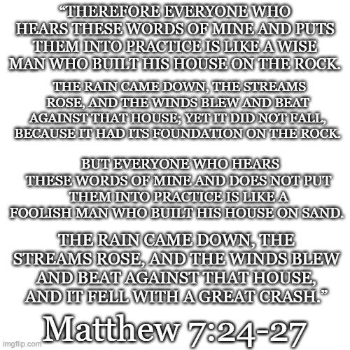 “THEREFORE EVERYONE WHO HEARS THESE WORDS OF MINE AND PUTS THEM INTO PRACTICE IS LIKE A WISE MAN WHO BUILT HIS HOUSE ON THE ROCK. THE RAIN CAME DOWN, THE STREAMS ROSE, AND THE WINDS BLEW AND BEAT AGAINST THAT HOUSE; YET IT DID NOT FALL, BECAUSE IT HAD ITS FOUNDATION ON THE ROCK. BUT EVERYONE WHO HEARS THESE WORDS OF MINE AND DOES NOT PUT THEM INTO PRACTICE IS LIKE A FOOLISH MAN WHO BUILT HIS HOUSE ON SAND. THE RAIN CAME DOWN, THE STREAMS ROSE, AND THE WINDS BLEW AND BEAT AGAINST THAT HOUSE, AND IT FELL WITH A GREAT CRASH.”; Matthew 7:24-27 | image tagged in bible verse | made w/ Imgflip meme maker