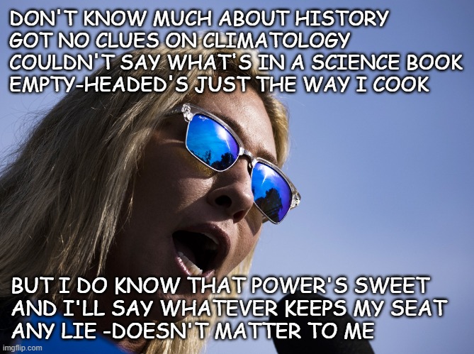 If she's just lying for votes, that's bad enough -if she actually believes what she said, that's even worse... | DON'T KNOW MUCH ABOUT HISTORY
GOT NO CLUES ON CLIMATOLOGY
COULDN'T SAY WHAT'S IN A SCIENCE BOOK
EMPTY-HEADED'S JUST THE WAY I COOK; BUT I DO KNOW THAT POWER'S SWEET
AND I'LL SAY WHATEVER KEEPS MY SEAT 
ANY LIE -DOESN'T MATTER TO ME | image tagged in marjorie taylor-greene mtg republican nutjob jpp,heir to the know-nothing party | made w/ Imgflip meme maker