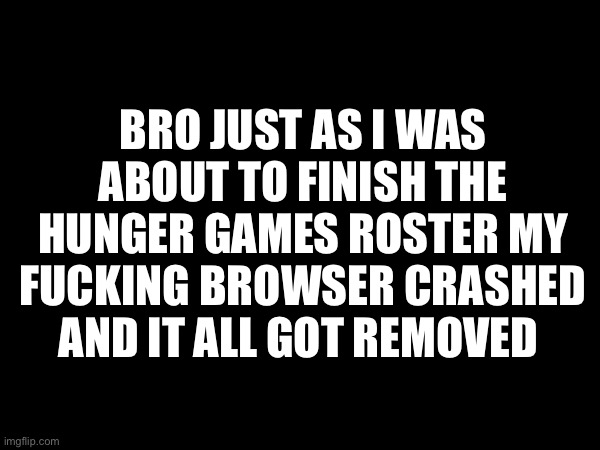 IM FUCKING KILLING MYSELF | BRO JUST AS I WAS ABOUT TO FINISH THE HUNGER GAMES ROSTER MY FUCKING BROWSER CRASHED AND IT ALL GOT REMOVED | image tagged in no tags because im pissed | made w/ Imgflip meme maker