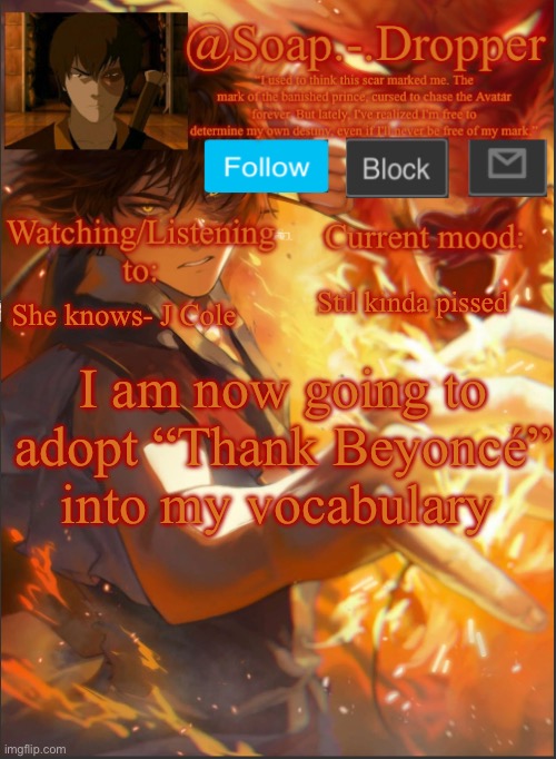 For example “Thank Beyoncé that tsunami didn’t hit” | Stil kinda pissed; She knows- J Cole; I am now going to adopt “Thank Beyoncé” into my vocabulary | image tagged in soap - dropper s second zuko template,beyonce | made w/ Imgflip meme maker