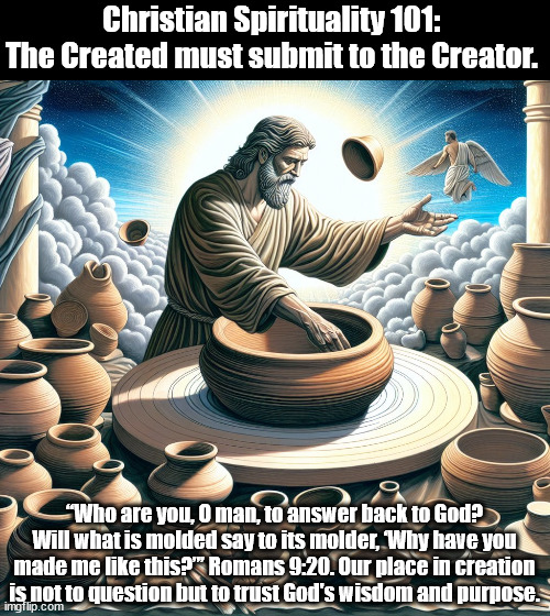 God the Molder | Christian Spirituality 101: 
The Created must submit to the Creator. “Who are you, O man, to answer back to God? Will what is molded say to its molder, ‘Why have you made me like this?”’ Romans 9:20. Our place in creation is not to question but to trust God's wisdom and purpose. | image tagged in god religion universe | made w/ Imgflip meme maker