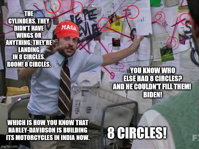 MAGA tryina explain WTF 8 circles is about. | THE CYLINDERS. THEY DIDN'T HAVE WINGS OR ANYTHING. THEY'RE LANDING IN 8 CIRCLES. BOOM! 8 CIRCLES. YOU KNOW WHO ELSE HAD 8 CIRCLES? AND HE COULDN'T FILL THEM! 
BIDEN! WHICH IS HOW YOU KNOW THAT HARLEY-DAVIDSON IS BUILDING ITS MOTORCYCLES IN INDIA NOW. 8 CIRCLES! | image tagged in charlie conspiracy always sunny in philidelphia | made w/ Imgflip meme maker