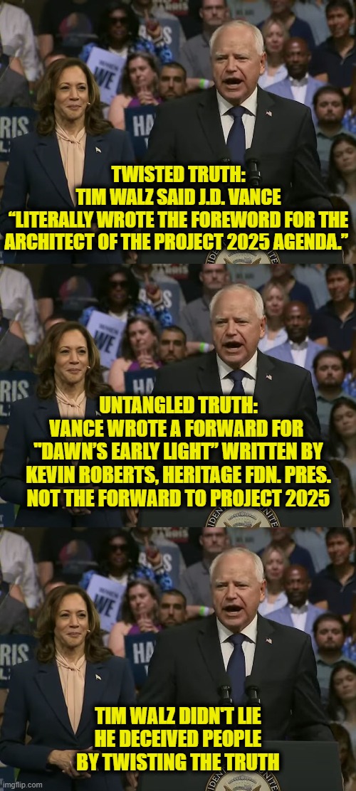 Tim Walz, professional misspeaker | TWISTED TRUTH:
TIM WALZ SAID J.D. VANCE
“LITERALLY WROTE THE FOREWORD FOR THE
ARCHITECT OF THE PROJECT 2025 AGENDA.”; UNTANGLED TRUTH:
VANCE WROTE A FORWARD FOR 
"DAWN’S EARLY LIGHT” WRITTEN BY
KEVIN ROBERTS, HERITAGE FDN. PRES.
NOT THE FORWARD TO PROJECT 2025; TIM WALZ DIDN'T LIE
HE DECEIVED PEOPLE
BY TWISTING THE TRUTH | made w/ Imgflip meme maker