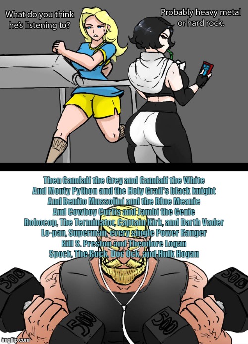 I wonder if what he’s listening to | Then Gandalf the Grey and Gandalf the White
And Monty Python and the Holy Grail's black knight
And Benito Mussolini and the Blue Meanie
And Cowboy Curtis and Jambi the Genie
Robocop, The Terminator, Captain Kirk, and Darth Vader
Lo-pan, Superman, every single Power Ranger
Bill S. Preston and Theodore Logan
Spock, The Rock, Doc Ock, and Hulk Hogan | image tagged in i wonder if what he s listening to | made w/ Imgflip meme maker