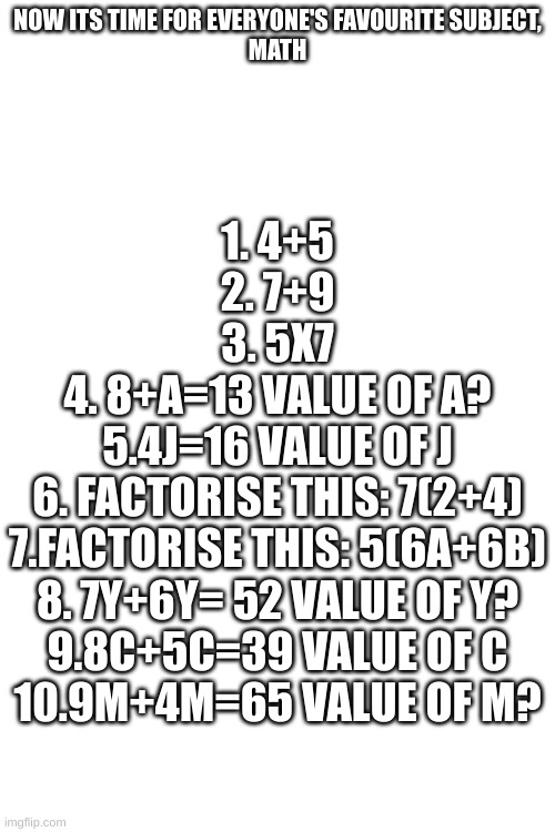 math test | NOW ITS TIME FOR EVERYONE'S FAVOURITE SUBJECT,
MATH; 1. 4+5
2. 7+9
3. 5X7
4. 8+A=13 VALUE OF A?
5.4J=16 VALUE OF J
6. FACTORISE THIS: 7(2+4)
7.FACTORISE THIS: 5(6A+6B)
8. 7Y+6Y= 52 VALUE OF Y?
9.8C+5C=39 VALUE OF C
10.9M+4M=65 VALUE OF M? | made w/ Imgflip meme maker