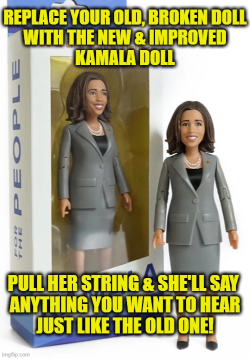 New and improved | REPLACE YOUR OLD, BROKEN DOLL
WITH THE NEW & IMPROVED
KAMALA DOLL; PULL HER STRING & SHE'LL SAY 
ANYTHING YOU WANT TO HEAR
JUST LIKE THE OLD ONE! | image tagged in kamala harris | made w/ Imgflip meme maker