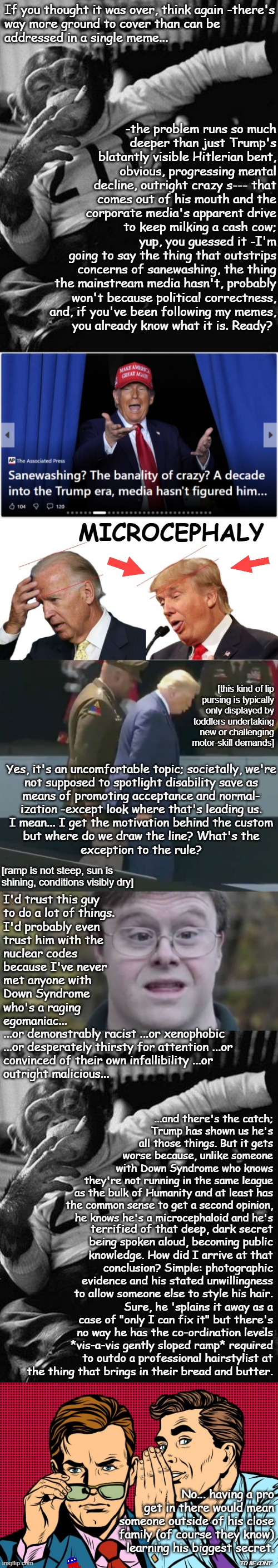 "J.J. Jameson pales in comparison" *OR* "Don't think for a second the Media doesn't have him pegged." PT. 2 | If you thought it was over, think again -there's
way more ground to cover than can be
addressed in a single meme... -the problem runs so much
deeper than just Trump's
blatantly visible Hitlerian bent,
obvious, progressing mental
decline, outright crazy s--- that
comes out of his mouth and the
corporate media's apparent drive
to keep milking a cash cow;; yup, you guessed it -I'm going to say the thing that outstrips concerns of sanewashing, the thing the mainstream media hasn't, probably won't because political correctness, and, if you've been following my memes,
you already know what it is. Ready? MICROCEPHALY; [this kind of lip
pursing is typically
only displayed by
toddlers undertaking
new or challenging
motor-skill demands]; Yes, it's an uncomfortable topic; societally, we're
not supposed to spotlight disability save as
means of promoting acceptance and normal-
ization -except look where that's leading us.
I mean... I get the motivation behind the custom
but where do we draw the line? What's the
exception to the rule? [ramp is not steep, sun is shining, conditions visibly dry]; I'd trust this guy
to do a lot of things.
I'd probably even
trust him with the
nuclear codes
because I've never
met anyone with
Down Syndrome
who's a raging
egomaniac... ...or demonstrably racist ...or xenophobic
...or desperately thirsty for attention ...or
convinced of their own infallibility ...or
outright malicious... ...and there's the catch;
Trump has shown us he's
all those things. But it gets
worse because, unlike someone
with Down Syndrome who knows
they're not running in the same league
as the bulk of Humanity and at least has
the common sense to get a second opinion,
he knows he's a microcephaloid and he's; terrified of that deep, dark secret
being spoken aloud, becoming public
knowledge. How did I arrive at that
conclusion? Simple: photographic
evidence and his stated unwillingness
to allow someone else to style his hair. Sure, he 'splains it away as a case of "only I can fix it" but there's no way he has the co-ordination levels *vis-a-vis gently sloped ramp* required to outdo a professional hairstylist at the thing that brings in their bread and butter. No... having a pro
get in there would mean
someone outside of his close
family (of course they know)
learning his biggest secret. TO BE CONT. | image tagged in zip the smoking chimp,big brain vs peabrain,trump on a ramp,down syndrome,gossip men | made w/ Imgflip meme maker