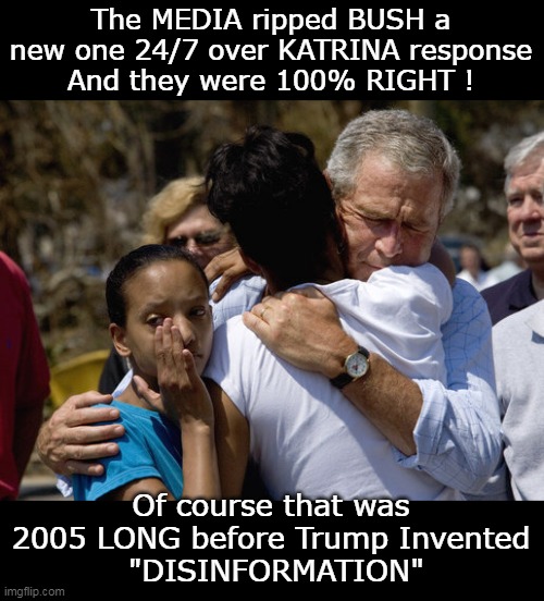 PLUS ! He PERSONALLY MURDERED people that were the RIGHT COLOR ! | The MEDIA ripped BUSH a new one 24/7 over KATRINA response
And they were 100% RIGHT ! Of course that was 2005 LONG before Trump Invented
 "DISINFORMATION" | image tagged in bush katrina meme | made w/ Imgflip meme maker