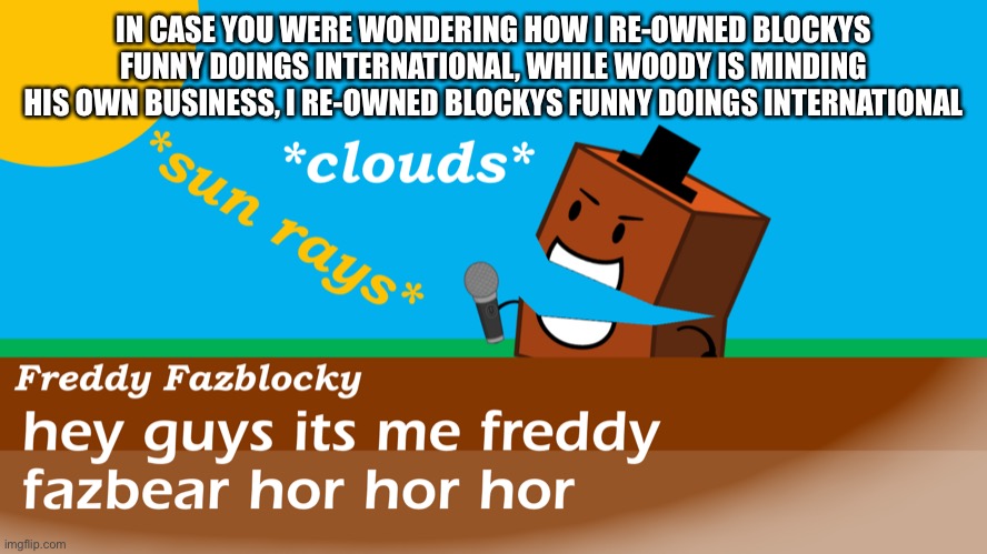 Freddy fazblocky meme | IN CASE YOU WERE WONDERING HOW I RE-OWNED BLOCKYS FUNNY DOINGS INTERNATIONAL, WHILE WOODY IS MINDING HIS OWN BUSINESS, I RE-OWNED BLOCKYS FUNNY DOINGS INTERNATIONAL | image tagged in freddy fazblocky meme | made w/ Imgflip meme maker