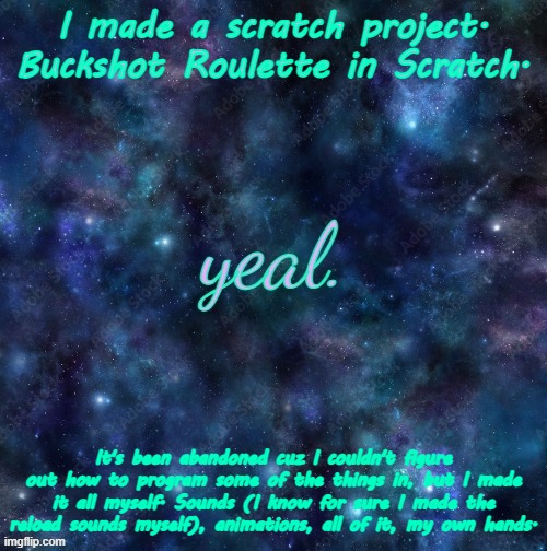 if you can help me please I beg of you help me (https://scratch.mit.edu/projects/1012288050/) | I made a scratch project.
Buckshot Roulette in Scratch. It's been abandoned cuz I couldn't figure out how to program some of the things in, but I made it all myself. Sounds (I know for sure I made the reload sounds myself), animations, all of it, my own hands. | image tagged in yeal | made w/ Imgflip meme maker