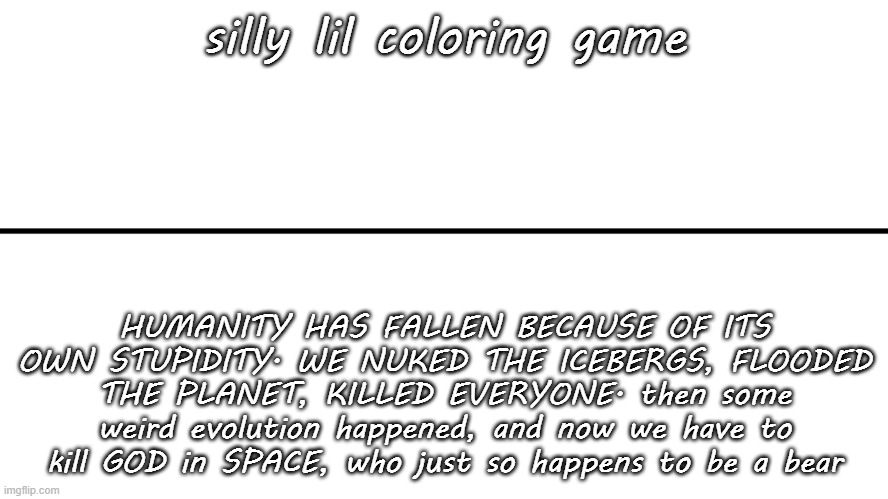 gameplay vs lore | silly lil coloring game; HUMANITY HAS FALLEN BECAUSE OF ITS OWN STUPIDITY. WE NUKED THE ICEBERGS, FLOODED THE PLANET, KILLED EVERYONE. then some weird evolution happened, and now we have to kill GOD in SPACE, who just so happens to be a bear | image tagged in gameplay vs lore | made w/ Imgflip meme maker