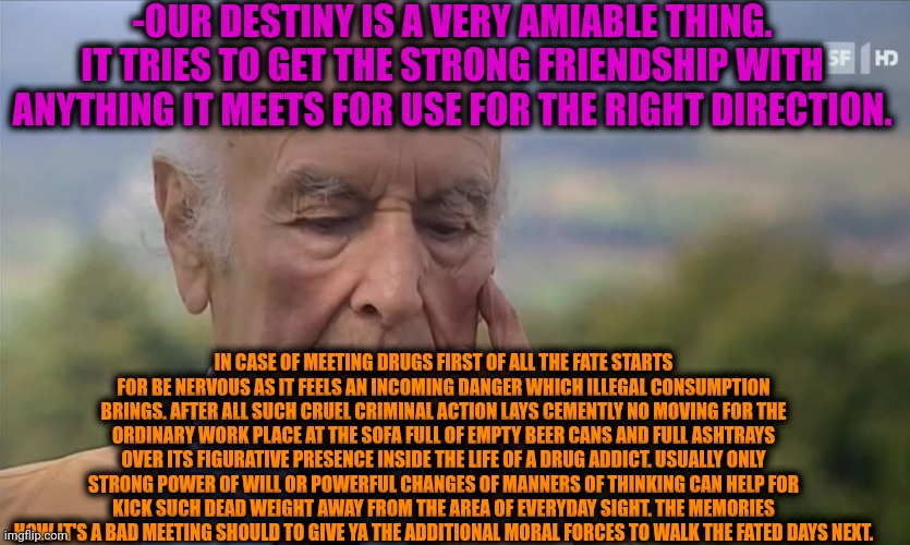 -The higher meaning of the tries. | -OUR DESTINY IS A VERY AMIABLE THING. IT TRIES TO GET THE STRONG FRIENDSHIP WITH ANYTHING IT MEETS FOR USE FOR THE RIGHT DIRECTION. IN CASE OF MEETING DRUGS FIRST OF ALL THE FATE STARTS FOR BE NERVOUS AS IT FEELS AN INCOMING DANGER WHICH ILLEGAL CONSUMPTION BRINGS. AFTER ALL SUCH CRUEL CRIMINAL ACTION LAYS CEMENTLY NO MOVING FOR THE ORDINARY WORK PLACE AT THE SOFA FULL OF EMPTY BEER CANS AND FULL ASHTRAYS OVER ITS FIGURATIVE PRESENCE INSIDE THE LIFE OF A DRUG ADDICT. USUALLY ONLY STRONG POWER OF WILL OR POWERFUL CHANGES OF MANNERS OF THINKING CAN HELP FOR KICK SUCH DEAD WEIGHT AWAY FROM THE AREA OF EVERYDAY SIGHT. THE MEMORIES HOW IT'S A BAD MEETING SHOULD TO GIVE YA THE ADDITIONAL MORAL FORCES TO WALK THE FATED DAYS NEXT. | image tagged in -philosize about chemical harm,war on drugs,bad luck brian,criminal minds,weight gain,morality | made w/ Imgflip meme maker