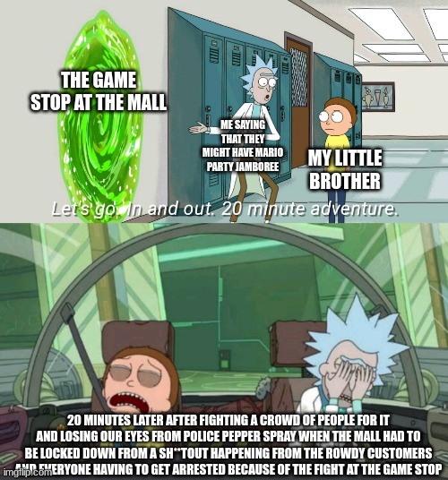 super game stop adventure | THE GAME STOP AT THE MALL; ME SAYING THAT THEY MIGHT HAVE MARIO PARTY JAMBOREE; MY LITTLE BROTHER; 20 MINUTES LATER AFTER FIGHTING A CROWD OF PEOPLE FOR IT AND LOSING OUR EYES FROM POLICE PEPPER SPRAY WHEN THE MALL HAD TO BE LOCKED DOWN FROM A SH**TOUT HAPPENING FROM THE ROWDY CUSTOMERS AND EVERYONE HAVING TO GET ARRESTED BECAUSE OF THE FIGHT AT THE GAME STOP | image tagged in 20 minute adventure rick morty | made w/ Imgflip meme maker