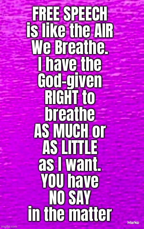 HANDS OFF MY RIGHTS, LEFTY | FREE SPEECH
is like the AIR
We Breathe.
I have the
God-given
RIGHT to
breathe
AS MUCH or
AS LITTLE
as I want.
YOU have
NO SAY
in the matter; Marko | image tagged in memes,free speech,wut makes u think u can tell me,u need a good asswhupin if u think u control me,fkh voters kissmyass | made w/ Imgflip meme maker