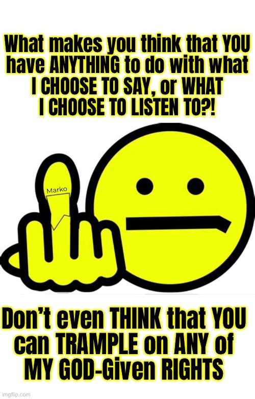 Hey Leftists Fascists Socialists Globalists Elites Authoritarians Politicians Despotic Commies… | What makes you think that YOU
have ANYTHING to do with what
I CHOOSE TO SAY, or WHAT
I CHOOSE TO LISTEN TO?! Marko; Don’t even THINK that YOU
can TRAMPLE on ANY of
MY GOD-Given RIGHTS | image tagged in memes,free speech,u didnt give me my rights,u cant take them away,fjb fkh voters kissmyass n gotohell | made w/ Imgflip meme maker