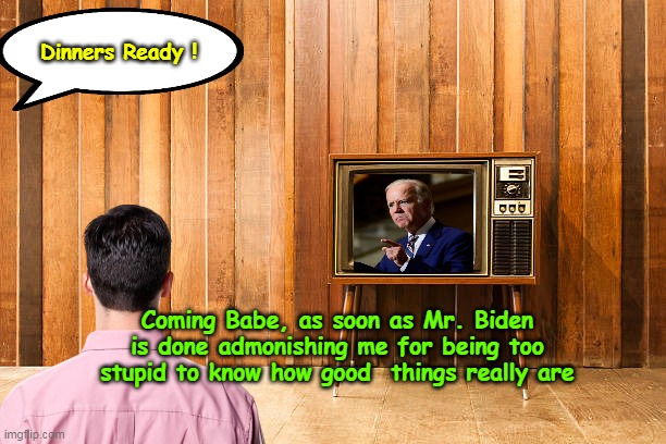 Does it all the time The BALLS of that asshole | Dinners Ready ! Coming Babe, as soon as Mr. Biden is done admonishing me for being too stupid to know how good  things really are | image tagged in biden yelling at americans too stupid meme | made w/ Imgflip meme maker