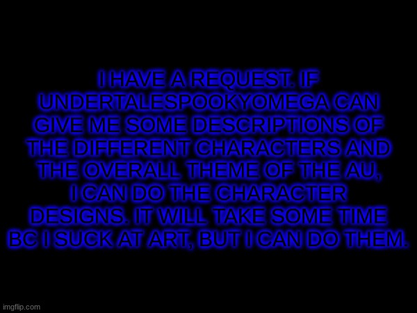 idk | I HAVE A REQUEST. IF UNDERTALESPOOKYOMEGA CAN GIVE ME SOME DESCRIPTIONS OF THE DIFFERENT CHARACTERS AND THE OVERALL THEME OF THE AU, I CAN DO THE CHARACTER DESIGNS. IT WILL TAKE SOME TIME BC I SUCK AT ART, BUT I CAN DO THEM. | image tagged in undertale | made w/ Imgflip meme maker