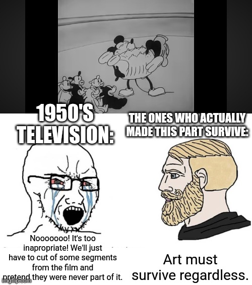 We can see the uncensored part in the 4K remaster on YouTube. | 1950'S TELEVISION:; THE ONES WHO ACTUALLY MADE THIS PART SURVIVE:; Art must survive regardless. Nooooooo! It's too inapropriate! We'll just have to cut of some segments from the film and pretend they were never part of it. | image tagged in soyboy vs yes chad,mickey mouse,pig,accordeon,censorship,steamboat willie | made w/ Imgflip meme maker