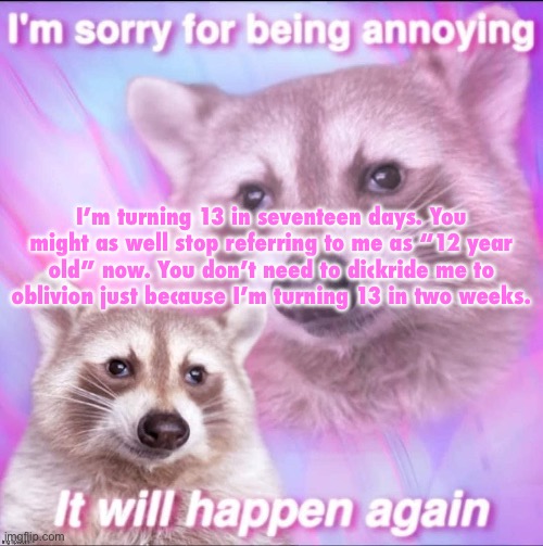 sorry for being annoying | I’m turning 13 in seventeen days. You might as well stop referring to me as “12 year old” now. You don’t need to dickride me to oblivion just because I’m turning 13 in two weeks. | image tagged in sorry for being annoying | made w/ Imgflip meme maker