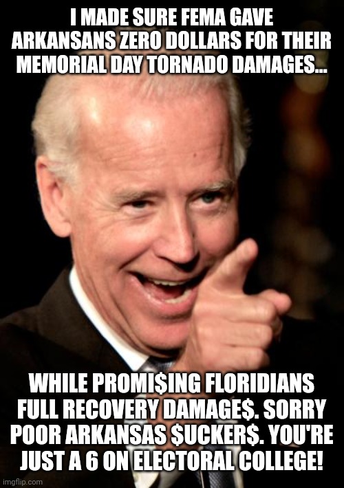 Smilin Biden | I MADE SURE FEMA GAVE ARKANSANS ZERO DOLLARS FOR THEIR MEMORIAL DAY TORNADO DAMAGES... WHILE PROMI$ING FLORIDIANS FULL RECOVERY DAMAGE$. SORRY POOR ARKANSAS $UCKER$. YOU'RE JUST A 6 ON ELECTORAL COLLEGE! | image tagged in memes,smilin biden,electoral college | made w/ Imgflip meme maker