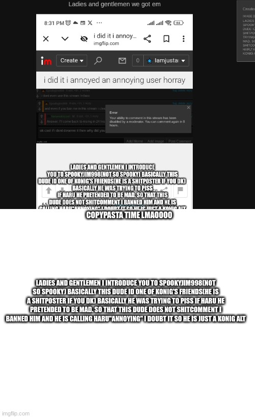 bro npc and haru is meat riding me HARD rn | COPYPASTA TIME LMAOOOO; LADIES AND GENTLEMEN I INTRODUCE YOU TO SPOOKYJIM998(NOT SO SPOOKY) BASICALLY THIS DUDE ID ONE OF KONIG'S FRIENDS(HE IS A SHITPOSTER IF YOU DK) BASICALLY HE WAS TRYING TO PISS IF HARU HE PRETENDED TO BE MAD. SO THAT THIS DUDE DOES NOT SHITCOMMENT I BANNED HIM AND HE IS CALLING HARU"ANNOYING" I DOUBT IT SO HE IS JUST A KONIG ALT | made w/ Imgflip meme maker