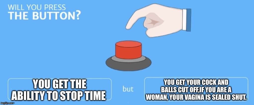 Will you press the button? | YOU GET THE ABILITY TO STOP TIME; YOU GET YOUR COCK AND BALLS CUT OFF,IF YOU ARE A WOMAN, YOUR VAGINA IS SEALED SHUT. | image tagged in will you press the button | made w/ Imgflip meme maker