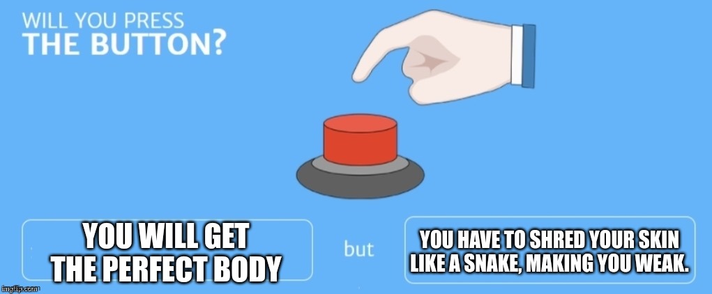 Will you press the button? | YOU WILL GET THE PERFECT BODY; YOU HAVE TO SHRED YOUR SKIN LIKE A SNAKE, MAKING YOU WEAK. | image tagged in will you press the button | made w/ Imgflip meme maker