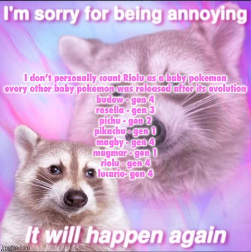 sorry for being annoying | I don’t personally count Riolu as a baby pokemon

every other baby pokemon was released after its evolution

budew - gen 4
roselia - gen 3

pichu - gen 2
pikachu - gen 1

magby - gen 4
magmar - gen 1

riolu - gen 4
lucario- gen 4 | image tagged in sorry for being annoying | made w/ Imgflip meme maker