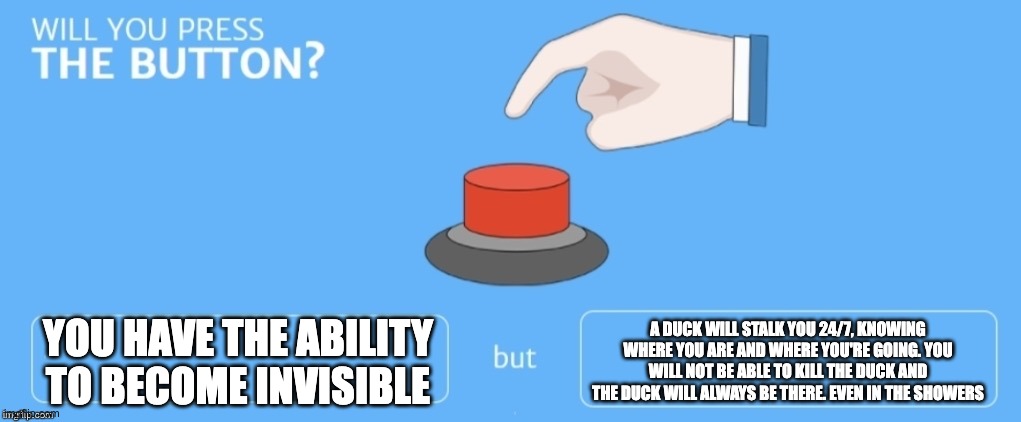 Will you press the button? | YOU HAVE THE ABILITY TO BECOME INVISIBLE; A DUCK WILL STALK YOU 24/7, KNOWING WHERE YOU ARE AND WHERE YOU'RE GOING. YOU WILL NOT BE ABLE TO KILL THE DUCK AND THE DUCK WILL ALWAYS BE THERE. EVEN IN THE SHOWERS | image tagged in will you press the button | made w/ Imgflip meme maker