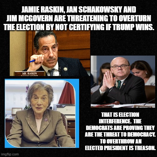 threat to democracy | JAMIE RASKIN, JAN SCHAKOWSKY AND JIM MCGOVERN ARE THREATENING TO OVERTURN THE ELECTION BY NOT CERTIFYING IF TRUMP WINS. THAT IS ELECTION INTERFERENCE.  THE DEMOCRATS ARE PROVING THEY ARE THE THREAT TO DEMOCRACY.  TO OVERTHROW AN ELECTED PRESIDENT IS TREASON. | made w/ Imgflip meme maker