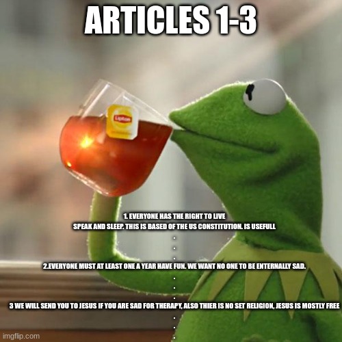 But That's None Of My Business Meme | 1. EVERYONE HAS THE RIGHT TO LIVE
SPEAK AND SLEEP. THIS IS BASED OF THE US CONSTITUTION. IS USEFULL
.
.
.
2.EVERYONE MUST AT LEAST ONE A YEAR HAVE FUN. WE WANT NO ONE TO BE ENTERNALLY SAD.
.
.
.
3 WE WILL SEND YOU TO JESUS IF YOU ARE SAD FOR THERAPY, ALSO THIER IS NO SET RELIGION, JESUS IS MOSTLY FREE
.
.
. ARTICLES 1-3 | image tagged in memes,but that's none of my business,kermit the frog | made w/ Imgflip meme maker