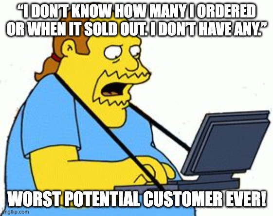 Simpsons Comic Book Guy | “I DON’T KNOW HOW MANY I ORDERED OR WHEN IT SOLD OUT. I DON’T HAVE ANY.”; WORST POTENTIAL CUSTOMER EVER! | image tagged in simpsons comic book guy | made w/ Imgflip meme maker