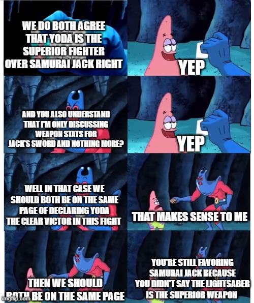 Samurai Jack vs Yoda Death Battle Frustration | WE DO BOTH AGREE THAT YODA IS THE SUPERIOR FIGHTER OVER SAMURAI JACK RIGHT; YEP; AND YOU ALSO UNDERSTAND THAT I'M ONLY DISCUSSING WEAPON STATS FOR JACK'S SWORD AND NOTHING MORE? YEP; WELL IN THAT CASE WE SHOULD BOTH BE ON THE SAME PAGE OF DECLARING YODA THE CLEAR VICTOR IN THIS FIGHT; THAT MAKES SENSE TO ME; YOU'RE STILL FAVORING SAMURAI JACK BECAUSE YOU DIDN'T SAY THE LIGHTSABER IS THE SUPERIOR WEAPON; THEN WE SHOULD BOTH BE ON THE SAME PAGE | image tagged in misunderstanding,frustration,samurai jack,yoda,death battle | made w/ Imgflip meme maker