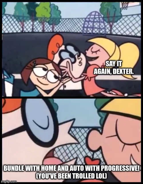 this should not happen | SAY IT AGAIN, DEXTER. BUNDLE WITH HOME AND AUTO WITH PROGRESSIVE!
(YOU'VE BEEN TROLLED LOL) | image tagged in memes,say it again dexter | made w/ Imgflip meme maker