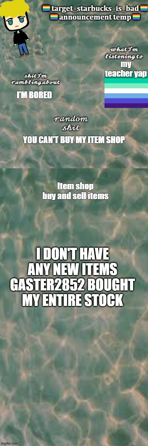 [insert cool title here] | my teacher yap; I'M BORED; YOU CAN'T BUY MY ITEM SHOP; I DON'T HAVE ANY NEW ITEMS GASTER2852 BOUGHT MY ENTIRE STOCK | image tagged in idk what to put here | made w/ Imgflip meme maker