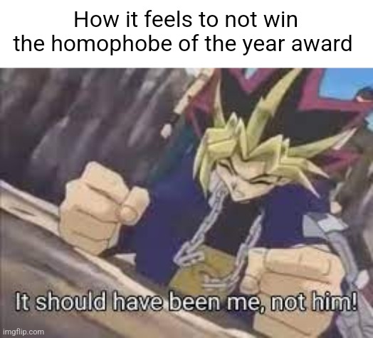 I'm kidding guys. | How it feels to not win the homophobe of the year award | image tagged in it should have been me | made w/ Imgflip meme maker
