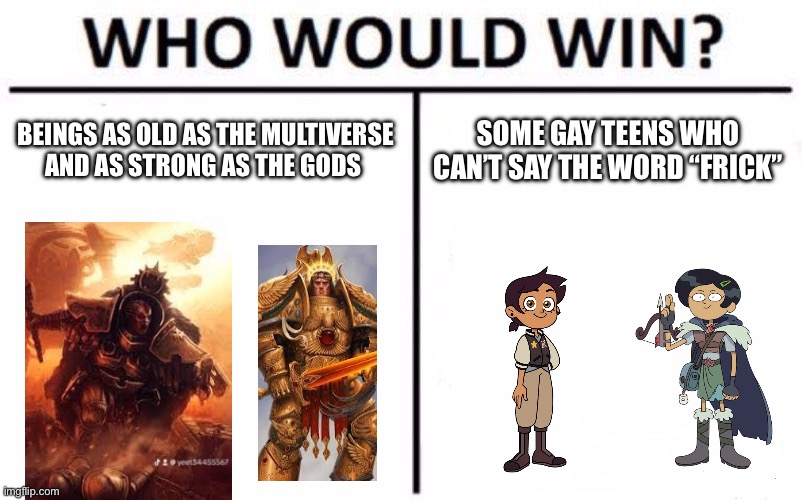 Who Would Win? Meme | BEINGS AS OLD AS THE MULTIVERSE AND AS STRONG AS THE GODS; SOME GAY TEENS WHO CAN’T SAY THE WORD “FRICK” | image tagged in memes,who would win | made w/ Imgflip meme maker