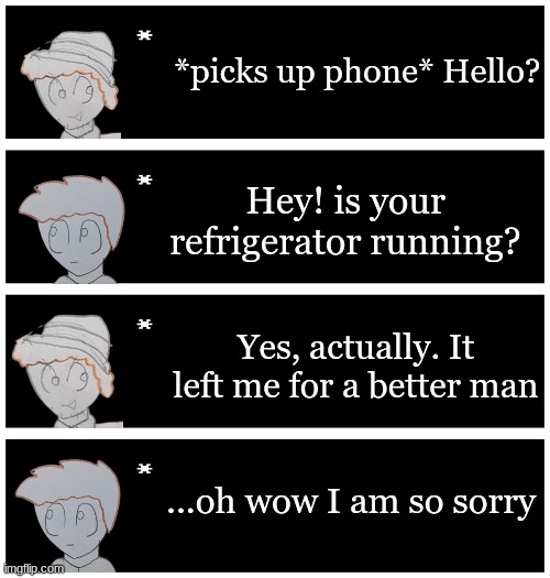 I got bored and I thought this was something funny I came up with | *picks up phone* Hello? Hey! is your refrigerator running? Yes, actually. It left me for a better man; ...oh wow I am so sorry | image tagged in 4 undertale textboxes | made w/ Imgflip meme maker