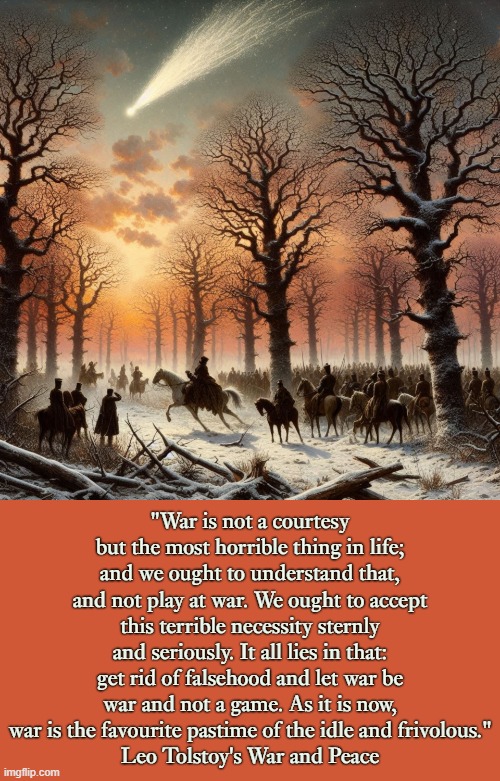 "War is not a courtesy but the most horrible thing in life; and we ought to understand that, and not play at war. We ought to accept this terrible necessity sternly and seriously. It all lies in that: get rid of falsehood and let war be war and not a game. As it is now, war is the favourite pastime of the idle and frivolous."
Leo Tolstoy's War and Peace | image tagged in literature,russian,classics,war,peace | made w/ Imgflip meme maker