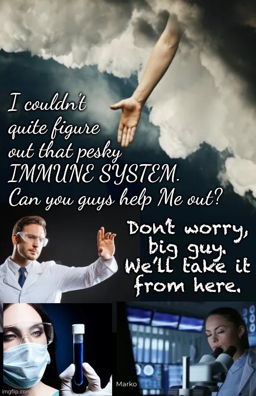 They’ll have you believe this | I couldn’t
quite figure
out that pesky
IMMUNE SYSTEM.
Can you guys help Me out? Don’t worry,
big guy.
We’ll take it
from here. Marko | image tagged in memes,god is in control,man gets involved to muck it up,god wannabe,leftists want to control u own u kill u,fkhvoters gotohell | made w/ Imgflip meme maker