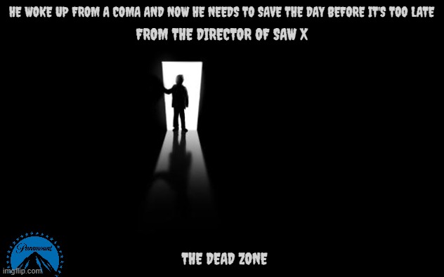 movies that might happen someday part 211 | HE WOKE UP FROM A COMA AND NOW HE NEEDS TO SAVE THE DAY BEFORE IT'S TOO LATE; FROM THE DIRECTOR OF SAW X; THE DEAD ZONE | image tagged in dark room,paramount,remake,horror,r rated,dark and gritty | made w/ Imgflip meme maker