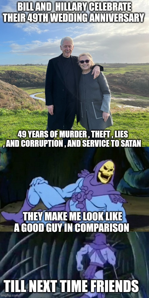 bill and Hillary Clinton memes | BILL AND  HILLARY CELEBRATE THEIR 49TH WEDDING ANNIVERSARY; 49 YEARS OF MURDER , THEFT , LIES , AND CORRUPTION , AND SERVICE TO SATAN; THEY MAKE ME LOOK LIKE A GOOD GUY IN COMPARISON; TILL NEXT TIME FRIENDS | image tagged in skeletor disturbing facts | made w/ Imgflip meme maker