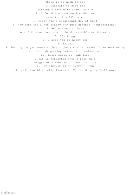 To those mfs who have "yapfest" on their temps... *candy shop starts playing* | There is so much to say
1. Congrats to Bean for landing a date with Evan, HUGE W
2. I found the best mobile shooter game for its file size
3. Today was a phenomenal day at band
4. New term for a non binary S/O just dropped. "Enboyfriend".
5. We're about to have our full show tomorrow in band. *visible excitement*
6. I'm happy
7. I hope you're happy too
8. FRIDAY
9. Ima try to get money to buy a phone stylus. Maybe I can work on my art through getting better at commissions.
10. Every piece of junk food I eat is converted into 4 reps on a weight or 5 minutes of band practice
11. MY BROTHER IS SO SWEET!! :DDD
12. yall should totally listen to Thrift Shop by Macklemore | made w/ Imgflip meme maker