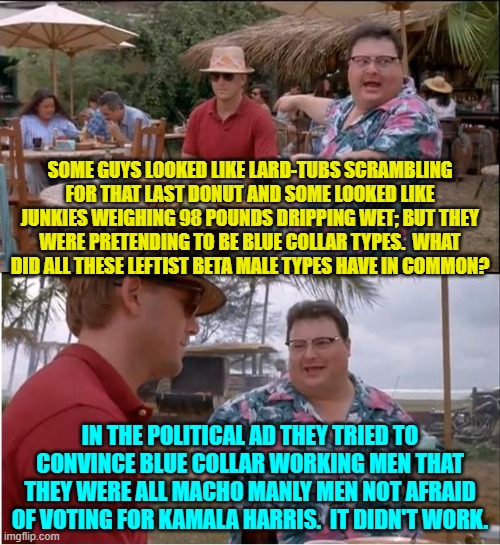 Only leftist beta males could be convinced by that ad; and they are already voting for Kamala. | SOME GUYS LOOKED LIKE LARD-TUBS SCRAMBLING FOR THAT LAST DONUT AND SOME LOOKED LIKE JUNKIES WEIGHING 98 POUNDS DRIPPING WET; BUT THEY WERE PRETENDING TO BE BLUE COLLAR TYPES.  WHAT DID ALL THESE LEFTIST BETA MALE TYPES HAVE IN COMMON? IN THE POLITICAL AD THEY TRIED TO CONVINCE BLUE COLLAR WORKING MEN THAT THEY WERE ALL MACHO MANLY MEN NOT AFRAID OF VOTING FOR KAMALA HARRIS.  IT DIDN'T WORK. | image tagged in yep | made w/ Imgflip meme maker