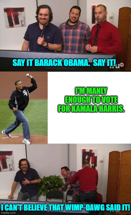 He's actually trying to shame Black men into voting for Kamala. | SAY IT BARACK OBAMA.  SAY IT! I'M MANLY ENOUGH TO VOTE FOR KAMALA HARRIS. I CAN'T BELIEVE THAT WIMP-DAWG SAID IT! | image tagged in yep | made w/ Imgflip meme maker